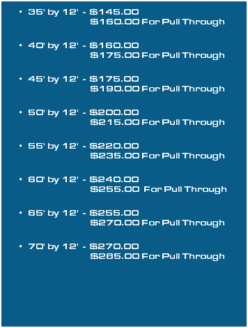 35' by 12' - $145.00  $160.00 For Pull Through 40' by 12' - $160.00  $175.00 For Pull Through 45' by 12' - $175.00  $190.00 For Pull Through 50' by 12' - $200.00  $215.00 For Pull Through 55' by 12' - $220.00  $235.00 For Pull Through 60' by 12' - $240.00  $255.00 For Pull Through 65' by 12' - $255.00  $270.00 For Pull Through 70' by 12' - $270.00  $285.00 For Pull Through 