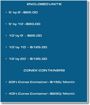 Enclosed Units 5' by 8' - $65.00  5' by 10' - $80.00  10' by 8' - $95.00  10' by 10' - $125.00  10' by 20' - $195.00  CONEX CONTAINERS   20ft Conex Container - $165/Month  40ft Conex Container - $280/Month 