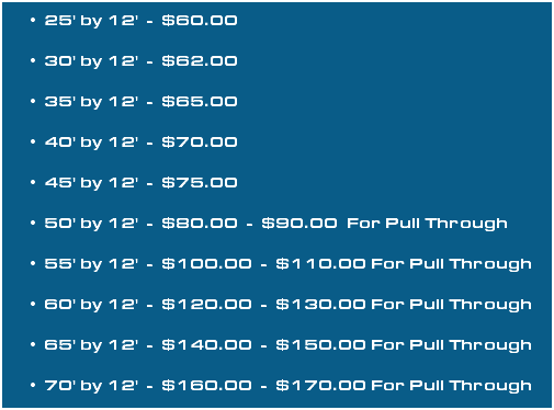25' by 12' - $60.00 30' by 12' - $62.00 35' by 12' - $65.00 40' by 12' - $70.00 45' by 12' - $75.00 50' by 12' - $80.00 - $90.00 For Pull Through 55' by 12' - $100.00 - $110.00 For Pull Through 60' by 12' - $120.00 - $130.00 For Pull Through 65' by 12' - $140.00 - $150.00 For Pull Through 70' by 12' - $160.00 - $170.00 For Pull Through